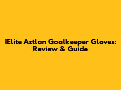 IElite Aztlan Goalkeeper Gloves: Review & Guide