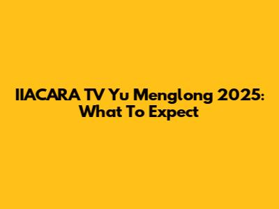 IIACARA TV Yu Menglong 2025: What To Expect