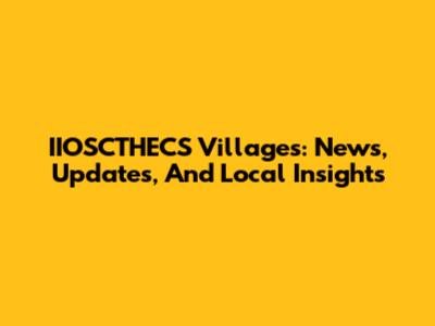 IIOSCTHECS Villages: News, Updates, And Local Insights