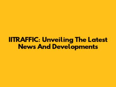 IITRAFFIC: Unveiling The Latest News And Developments