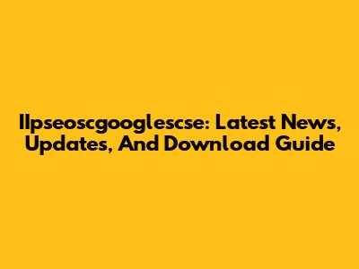 IIpseoscgooglescse: Latest News, Updates, And Download Guide