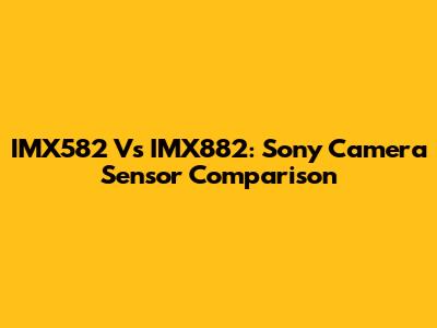 IMX582 Vs IMX882: Sony Camera Sensor Comparison