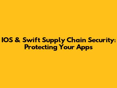 IOS & Swift Supply Chain Security: Protecting Your Apps