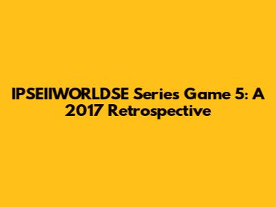 IPSEIIWORLDSE Series Game 5: A 2017 Retrospective