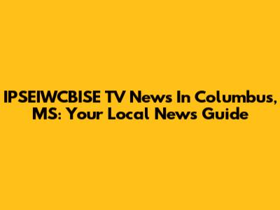 IPSEIWCBISE TV News In Columbus, MS: Your Local News Guide
