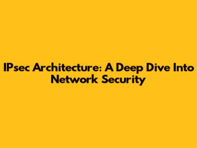 IPsec Architecture: A Deep Dive Into Network Security