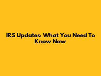 IRS Updates: What You Need To Know Now