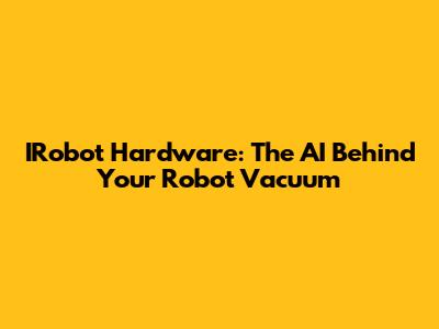 IRobot Hardware: The AI Behind Your Robot Vacuum