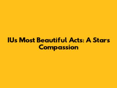IU's Most Beautiful Acts: A Star's Compassion