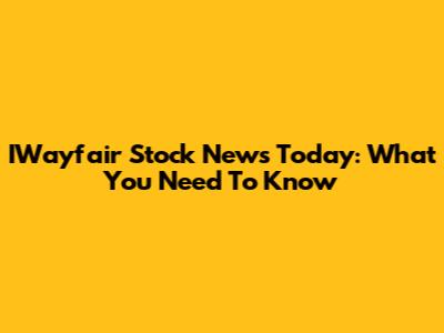 IWayfair Stock News Today: What You Need To Know