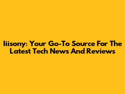 Iiisony: Your Go-To Source For The Latest Tech News And Reviews