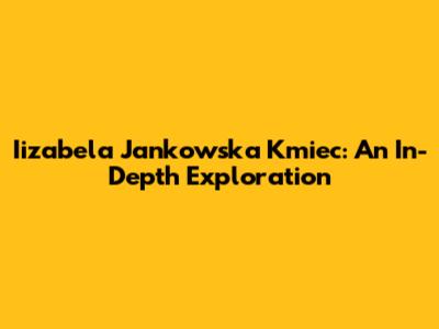 Iizabela Jankowska Kmiec: An In-Depth Exploration