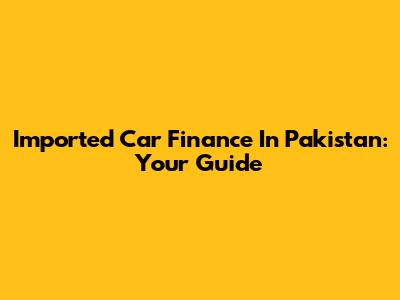 Imported Car Finance In Pakistan: Your Guide