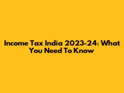 Income Tax India 2023-24: What You Need To Know