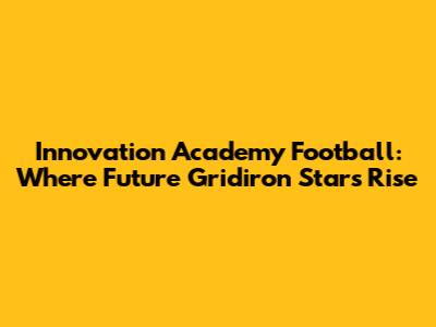 Innovation Academy Football: Where Future Gridiron Stars Rise