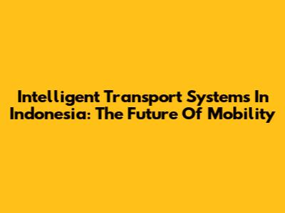 Intelligent Transport Systems In Indonesia: The Future Of Mobility