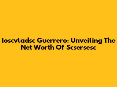 Ioscvladsc Guerrero: Unveiling The Net Worth Of Scsersesc
