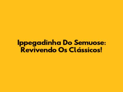 Ippegadinha Do Semuose: Revivendo Os Clássicos!