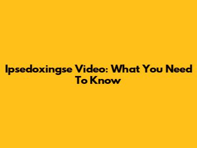 Ipsedoxingse Video: What You Need To Know
