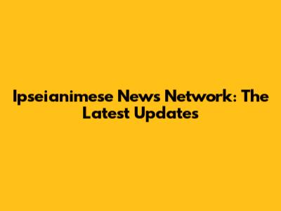 Ipseianimese News Network: The Latest Updates