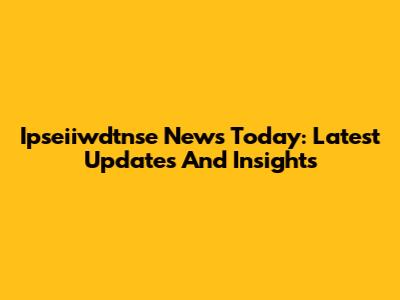 Ipseiiwdtnse News Today: Latest Updates And Insights