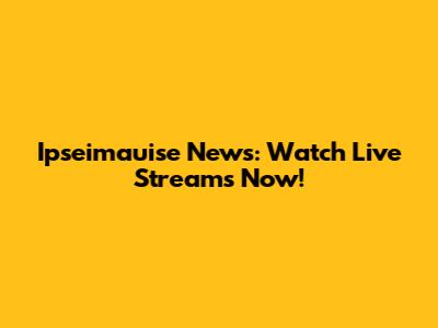 Ipseimauise News: Watch Live Streams Now!