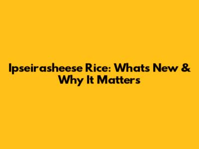 Ipseirasheese Rice: What's New & Why It Matters