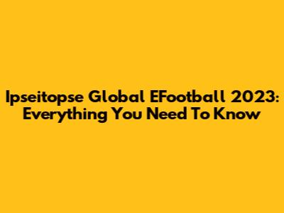 Ipseitopse Global EFootball 2023: Everything You Need To Know