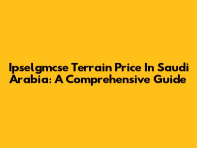 Ipselgmcse Terrain Price In Saudi Arabia: A Comprehensive Guide