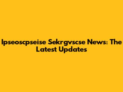 Ipseoscpseise Sekrgvscse News: The Latest Updates