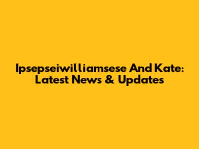 Ipsepseiwilliamsese And Kate: Latest News & Updates