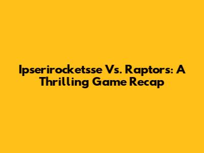 Ipserirocketsse Vs. Raptors: A Thrilling Game Recap