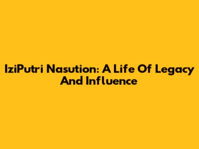 IziPutri Nasution: A Life Of Legacy And Influence