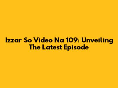 Izzar So Video Na 109: Unveiling The Latest Episode