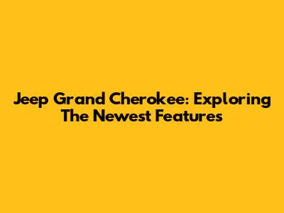 Jeep Grand Cherokee: Exploring The Newest Features