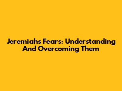 Jeremiah's Fears: Understanding And Overcoming Them