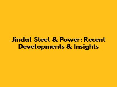 Jindal Steel & Power: Recent Developments & Insights