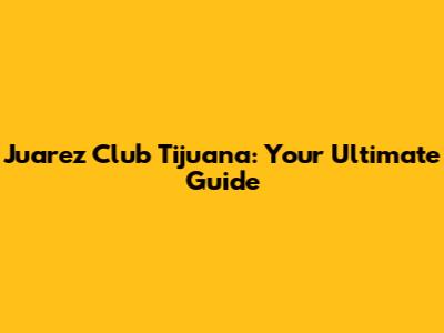 Juarez Club Tijuana: Your Ultimate Guide