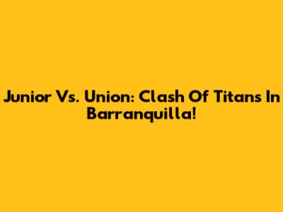 Junior Vs. Union: Clash Of Titans In Barranquilla!