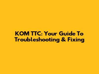 KOM TTC: Your Guide To Troubleshooting & Fixing