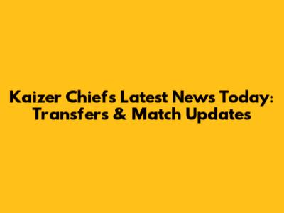 Kaizer Chiefs Latest News Today: Transfers & Match Updates
