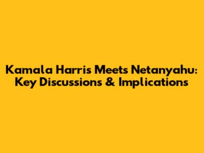 Kamala Harris Meets Netanyahu: Key Discussions & Implications