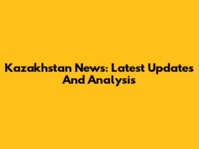 Kazakhstan News: Latest Updates And Analysis