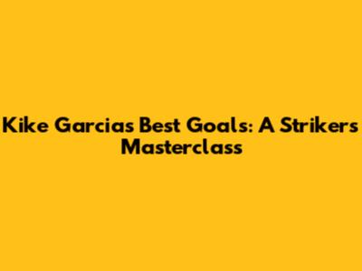 Kike Garcia's Best Goals: A Striker's Masterclass