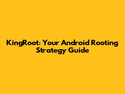 KingRoot: Your Android Rooting Strategy Guide