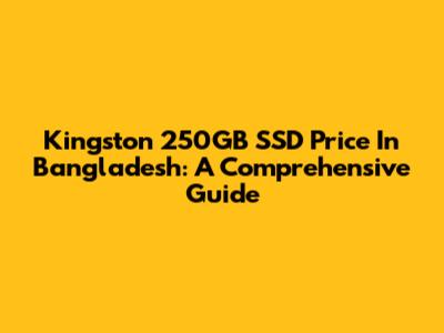 Kingston 250GB SSD Price In Bangladesh: A Comprehensive Guide