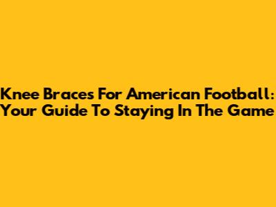 Knee Braces For American Football: Your Guide To Staying In The Game