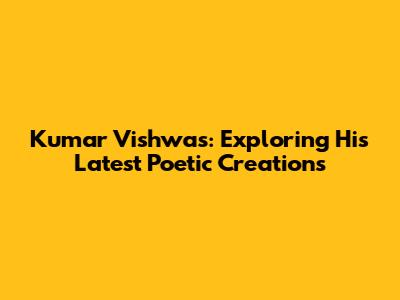 Kumar Vishwas: Exploring His Latest Poetic Creations