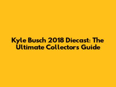 Kyle Busch 2018 Diecast: The Ultimate Collector's Guide