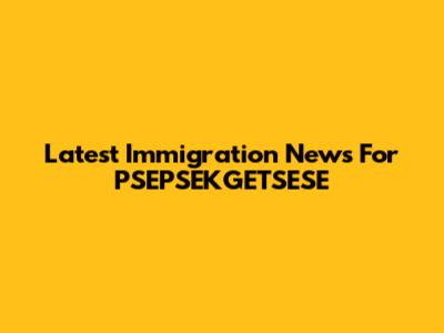 Latest Immigration News For PSEPSEKGETSESE